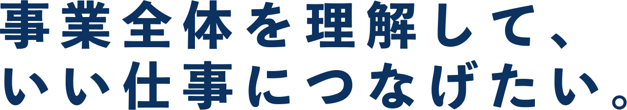 事業全体を理解して、 いい仕事につなげたい。